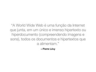 – Pierre Lévy
“A World Wide Web é uma função da Internet
que junta, em um único e imenso hipertexto ou
hiperdocumento (compreendendo imagens e
sons), todos os documentos e hipertextos que
a alimentam.”
 