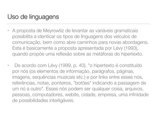 Uso de linguagens
• A proposta de Meyrowtiz de levantar as variáveis gramaticais
possibilita a identicar os tipos de linguagens dos veículos de
comunicação, bem como abre caminhos para novas abordagens.
Esta é basicamente a proposta apresentada por Lévy (1993),
quando propõe uma reﬂexão sobre as metáforas do hipertexto.
• 	 De acordo com Lévy (1999, p. 40), "o hipertexto é constituído
por nós (os elementos de informação, parágrafos, páginas,
imagens, sequências musicais etc.) e por links entre esses nós,
referências, notas, ponteiros, "botões" indicando a passagem de
um nó a outro". Esses nós podem ser qualquer coisa, arquivos,
pessoas, computadores, webite, cidade, empresa, uma inﬁnidade
de possibilidades interligáveis.
 