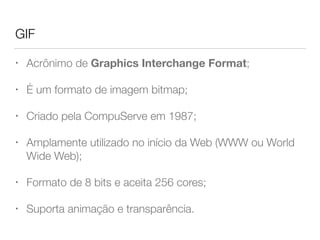 GIF
• Acrônimo de Graphics Interchange Format;
• É um formato de imagem bitmap;
• Criado pela CompuServe em 1987;
• Amplamente utilizado no início da Web (WWW ou World
Wide Web);
• Formato de 8 bits e aceita 256 cores;
• Suporta animação e transparência.
 