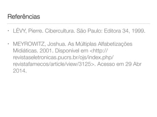 Referências
• LÉVY, Pierre. Cibercultura. São Paulo: Editora 34, 1999.
• MEYROWITZ, Joshua. As Múltiplas Alfabetizações
Midiáticas. 2001. Disponível em <http://
revistaseletronicas.pucrs.br/ojs/index.php/
revistafamecos/article/view/3125>. Acesso em 29 Abr
2014.
 