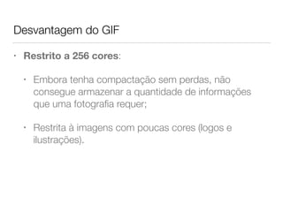 Desvantagem do GIF
• Restrito a 256 cores:
• Embora tenha compactação sem perdas, não
consegue armazenar a quantidade de informações
que uma fotograﬁa requer;
• Restrita à imagens com poucas cores (logos e
ilustrações).
 