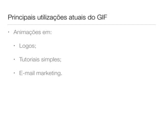 Principais utilizações atuais do GIF
• Animações em:
• Logos;
• Tutoriais simples;
• E-mail marketing.
 