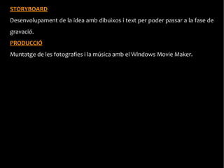 STORYBOARD
Desenvolupament de la idea amb dibuixos i text per poder passar a la fase de
gravació.
PRODUCCIÓ
Muntatge de les fotografies i la música amb el Windows Movie Maker.
 