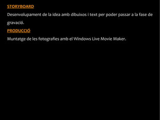 STORYBOARD
Desenvolupament de la idea amb dibuixos i text per poder passar a la fase de
gravació.
PRODUCCIÓ
Muntatge de les fotografies amb el Windows Live Movie Maker.
 