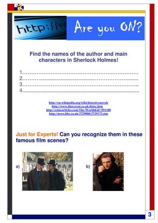 ON?
                                      Are you ON?
       Find the names of the author and main
          characters in Sherlock Holmes!

 1. …………………………………………..……………
 2. ………....................................……………….........
 3. ………………………………………………………..
 4. ..............................................................................

                     http://en.wikipedia.org/wiki/detectivenovels
                       http://www.litercreat.co.uk/detec.htm
                   http://ezinearticles.com/The-World&id=551180
                     http://news.bbc.co.uk/3729000/3729173.stm




Just for Experts! Can you recognize them in these
famous film scenes?



a)                                             b)




                                                                                     3
 