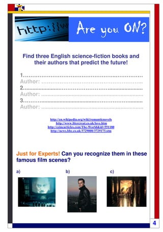 ON?
                                    Are you ON?
     Find three English science-fiction books and
         their authors that predict the future!

 1. …………………………………………..……………
 Author: ………………………………………………..
 2. .......................………………………......................
 Author: ...................................................................
 3. ………....................................……………….........
 Author: ...................................................................

                   http://en.wikipedia.org/wiki/romanticnovels
                       http://www.litercreat.co.uk/love.htm
                 http://ezinearticles.com/The-World&id=551180
                   http://news.bbc.co.uk/3729000/3729173.stm




Just for Experts! Can you recognize them in these
famous film scenes?

a)                           b)                            c)




                                                                               4
 
