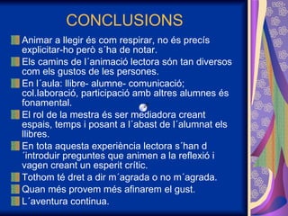 CONCLUSIONS Animar a llegir és com respirar, no és precís explicitar-ho però s´ha de notar. Els camins de l´animació lectora són tan diversos com els gustos de les persones. En l´aula: llibre- alumne- comunicació; col.laboració, participació amb altres alumnes és fonamental. El rol de la mestra és ser mediadora creant espais, temps i posant a l´abast de l´alumnat els llibres. En tota aquesta experiència lectora s´han d´introduir preguntes que animen a la reflexió i vagen creant un esperit crític. Tothom té dret a dir m´agrada o no m´agrada.  Quan més provem més afinarem el gust. L´aventura continua. 