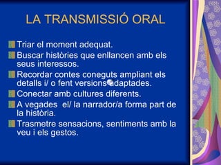 LA TRANSMISSIÓ ORAL Triar el moment adequat. Buscar històries que enllancen amb els seus interessos. Recordar contes coneguts ampliant els detalls i/ o fent versions adaptades. Conectar amb cultures diferents. A vegades  el/ la narrador/a forma part de la història. Trasmetre sensacions, sentiments amb la veu i els gestos. 