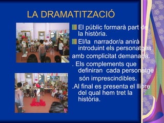 LA DRAMATITZACIÓ El públic formarà part de la història. El/la  narrador/a anirà introduint els personatges amb complicitat demanada. . Els complements que definiran  cada personatge són imprescindibles. .Al final es presenta el llibre del qual hem tret la història. 