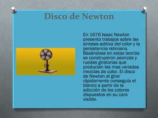 Disco de Newton
En 1676 Isaac Newton
presento trabajos sobre las
síntesis aditiva del color y la
persistencia retiniana.
Basándose en estas teorías
se construyeron peonzas y
ruedas giratorias que
producían las mas variadas
mezclas de color. El disco
de Newton al girar
rápidamente conseguía el
blanco a partir de la
adicción de los colores
dispuestos en su cara
visible.
 