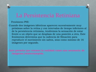 La Persistencia Retiniana
Fenómeno PHI:
Cuando dos imágenes idénticas aparecen sucesivamente muy
próximas sobre la retina y con intervalos de tiempo inferiores al
de la persistencia retiniana, tendremos la sensación de estar
frente a un objeto que se desplaza de una posición a otra. Este
fenómenos determina que la cadencia de filmación para
reproducir el movimiento sin saltos, seas como mínimo de 16
imágenes por segundo.
Esto permite que veamos la realidad como una secuencia de
imágenes ininterrumpida.
 