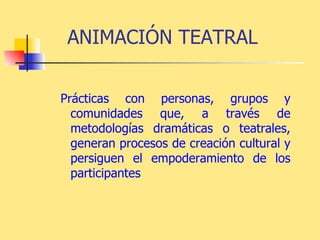 ANIMACIÓN TEATRAL Prácticas con personas, grupos y comunidades que, a través de metodologías dramáticas o teatrales, generan procesos de creación cultural y persiguen el empoderamiento de los participantes   