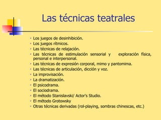 Las técnicas teatrales Los juegos de desinhibición.  Los juegos rítmicos. Las técnicas de relajación. Las técnicas de estimulación sensorial y  exploración física, personal e interpersonal. Las técnicas de expresión corporal, mimo y pantomima.  Las técnicas de articulación, dicción y voz. La improvisación. La dramatización. El psicodrama. El sociodrama. El método Stanislavski/ Actor's Studio.  El método Grotowsky Otras técnicas derivadas (rol-playing, sombras chinescas, etc.) 
