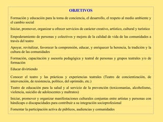 OBJETIVOS Formación y educación para la toma de conciencia, el desarrollo, el respeto al medio ambiente y el cambio social Iniciar, promover, organizar u ofrecer servicios de carácter creativo, artístico, cultural y turístico Empoderamiento de personas y colectivos y mejora de la calidad de vida de las comunidades a través del teatro Apoyar, revitalizar, favorecer la comprensión, educar, y enriquecer la herencia, la tradición y la cultura de las comunidades Formación, capacitación y asesoría pedagógica y teatral de personas y grupos teatrales y/o de formación Educar divirtiendo Conocer el teatro y las prácticas y experiencias teatrales (Teatro de concientización, de intervención, de resistencia, político, del oprimido, etc.) Teatro de educación para la salud y al servicio de la prevención (toxicomanías, alcoholismo, violencia, suicidio de adolescentes y maltratos) Iniciar, promover y organizar manifestaciones culturales conjuntas entre artistas y personas con hándicaps o discapacidades para contribuir a su integración socioprofesional Fomentar la participación activa de públicos, audiencias y comunidades 