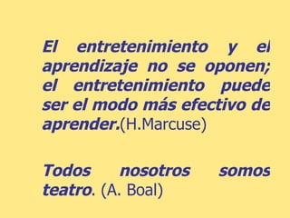 El entretenimiento y el aprendizaje no se oponen; el entretenimiento puede ser el modo más efectivo de aprender. (H.Marcuse) Todos nosotros somos teatro . (A. Boal) 