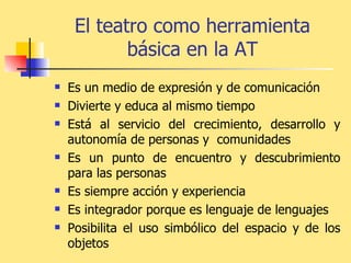 El teatro como herramienta básica en la AT Es un medio de expresión y de comunicación   Divierte y educa al mismo tiempo   Está al servicio del crecimiento, desarrollo y autonomía de personas y  comunidades   Es un punto de encuentro y descubrimiento para las personas Es siempre acción y experiencia  Es integrador porque es lenguaje de lenguajes Posibilita el uso simbólico del espacio y de los objetos 