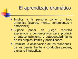 El aprendizaje dramático   Implica a la persona como un todo armónico (cuerpo, mente, sentimientos y emociones)   Supone poner en juego recursos expresivos y comunicativos para producir el autoconocimiento y autodescubrimiento de los propios límites y posibilidades Posibilita la observación de las reacciones  de los demás frente a conductas propias, ajenas e interactivas   