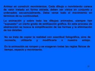 Animar es construir movimientos. Cada dibujo o movimiento carece
de valor tratado en forma aislada, deben ser vistos en conjunto y
ordenados secuencialmente. Debe verse todo el movimiento en
términos de su continuidad.
La animación y sobre todo los dibujos animados, siempre han
"supuesto" un cierto grado de estilización gráfica. En este proceso de
abstracción se busca la simplificación de las formas y la eliminación
de los detalles

No se trata de copiar la realidad con exactitud fotográfica, sino de
recrearla,   utilizarla  y     modificarla   a    nuestro     antojo.

En la animación se rompen y se exageran todas las reglas físicas de
tiempo, espacio y movimiento.




                                                                  12
 