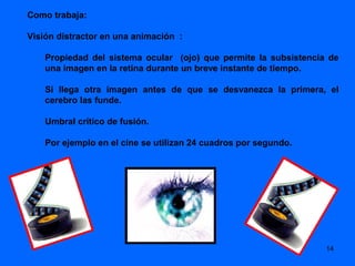 Como trabaja:

Visión distractor en una animación :

    Propiedad del sistema ocular (ojo) que permite la subsistencia de
    una imagen en la retina durante un breve instante de tiempo.

    Si llega otra imagen antes de que se desvanezca la primera, el
    cerebro las funde.

    Umbral crítico de fusión.

    Por ejemplo en el cine se utilizan 24 cuadros por segundo.




                                                                  14
 