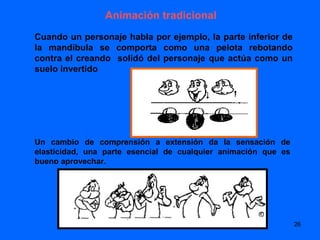 Animación tradicional
Cuando un personaje habla por ejemplo, la parte inferior de
la mandíbula se comporta como una pelota rebotando
contra el creando solidó del personaje que actúa como un
suelo invertido




Un cambio de comprensión a extensión da la sensación de
elasticidad, una parte esencial de cualquier animación que es
bueno aprovechar.




                                                                26
 