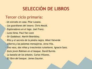 SELECCIÓN DE LIBROS
Tercer ciclo primaria:
-   Un extraño en casa. Pilar Lozano.
- Los guardianes del tesoro. Chris Mould.
- Exploradores en el lago. Joel Franz.
- Luna llena. Paul Van Loon
- Sir Gadabout. Martín Beardsley.
- Rita y el secreto de la piedra negra. Mikel Valverde
- Alberto y las palomas mensajeras. Anna Vila.
- Una vaca, dos niños y trescientos ruiseñores. Ignacio Sanz.
- Guía joven Robison en el bosque. David Burnie.
- La batalla de los árboles. Carlos Villanes.
- El libro del bosque. James Gourier.
 