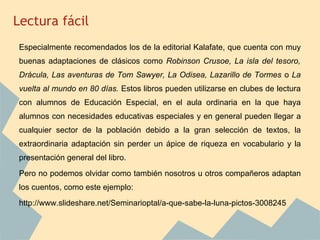 Lectura fácil
Especialmente recomendados los de la editorial Kalafate, que cuenta con muy
buenas adaptaciones de clásicos como Robinson Crusoe, La isla del tesoro,
Drácula, Las aventuras de Tom Sawyer, La Odisea, Lazarillo de Tormes o La
vuelta al mundo en 80 días. Estos libros pueden utilizarse en clubes de lectura
con alumnos de Educación Especial, en el aula ordinaria en la que haya
alumnos con necesidades educativas especiales y en general pueden llegar a
cualquier sector de la población debido a la gran selección de textos, la
extraordinaria adaptación sin perder un ápice de riqueza en vocabulario y la
presentación general del libro.
Pero no podemos olvidar como también nosotros u otros compañeros adaptan
los cuentos, como este ejemplo:
http://www.slideshare.net/Seminarioptal/a-que-sabe-la-luna-pictos-3008245
 
