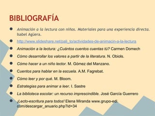BIBLIOGRAFÍA
●   Animación a la lectura con niños. Materiales para una experiencia directa.
    Isabel Agüera.
●   http://www.slideshare.net/pali_to/actividades-de-animacin-a-la-lectura
●   Animación a la lectura: ¿Cuántos cuentos cuentas tú? Carmen Domech
●   Cómo desarrollar los valores a partir de la literatura. N. Obiols.
●   Cómo hacer a un niño lector. M. Gómez del Manzano.
●   Cuentos para hablar en la escuela. A.M. Fagrebat.
●   Cómo leer y por qué. M. Bloom.
●   Estrategias para animar a leer. I. Sastre
●   La biblioteca escolar: un recurso imprescindible. José García Guerrero
●   ¡Lecto-escritura para todos! Elena Miranda www.grupo-edi.
    com/descargar_anuario.php?id=34
 