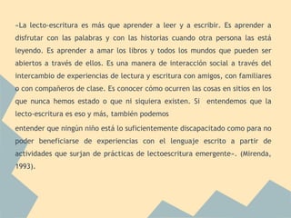 «La lecto-escritura es más que aprender a leer y a escribir. Es aprender a
disfrutar con las palabras y con las historias cuando otra persona las está
leyendo. Es aprender a amar los libros y todos los mundos que pueden ser
abiertos a través de ellos. Es una manera de interacción social a través del
intercambio de experiencias de lectura y escritura con amigos, con familiares
o con compañeros de clase. Es conocer cómo ocurren las cosas en sitios en los
que nunca hemos estado o que ni siquiera existen. Si entendemos que la
lecto-escritura es eso y más, también podemos
entender que ningún niño está lo suficientemente discapacitado como para no
poder beneficiarse de experiencias con el lenguaje escrito a partir de
actividades que surjan de prácticas de lectoescritura emergente». (Mirenda,
1993).
 