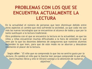 PROBLEMAS CON LOS QUE SE
       ENCUENTRA ACTUALMENTE LA
               LECTURA
En la actualidad el número de personas que leen disminuye debido entre
otros aspectos al cambio que está sufriendo la sociedad, ya que cada vez son
más las nuevas tecnologías que se encuentran al alcance de todos y que por lo
tanto sustituyen a la lectura tradicional.
Otro problema con el que se encuentra la lectura en la actualidad, es que los
niños y niñas encuentran muchas dificultades a la hora de entender lo que
leen por lo que los docentes debemos de asegurarnos que nuestros alumnos
entienden lo que leen, para que de este modo no se aburran y descubran
realmente el placer de la lectura.
 
  Según Aller: " El niño que no comprenda lo que lea no sentira gusto por la
lectura. En cambio al niño que le fascine leer porque comprende lo que dice,
    leerá muchos libros y ello le llevará consigo a la obtención de numeros
                                    objetivos".
 