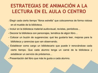ESTRATEGIAS DE ANIMACIÓN A LA
        LECTURA EN EL AULA O CENTRO
    -   Elegir cada cierto tiempo “libros estrella” que colocaremos de forma vistosa
        en el mueble de la biblioteca.
    - Incluir en la biblioteca material audiovisual, revistas, periódicos…
    - Decorar la biblioteca con personajes, temática de algún libro…
    - Colocar un buzón de sugerencias: qué les gustaría leer, mejoras para la
        biblioteca y carencias que van observando.
    - Establecer como cargo un bibliotecario que puede ir renovándose cada
        cierto tiempo. Que cada alumno tenga un carné de la biblioteca y
        establecer un servicio de préstamos…
    - Presentación del libro que más le gusta a cada alumno.


 
 