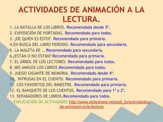 ACTIVIDADES DE ANIMACIÓN A LA
              LECTURA.
1. LA BATALLA DE LOS LIBROS. Recomendada desde 5º.
2. EXPOSICIÓN DE PORTADAS. Recomendado para todos.
3. ¿DE QUIÉN ES ESTO?. Recomendado para primaria.
4.EN BUSCA DEL LIBRO PERDIDO. Recomendado para secundaria.
5. LA MALETA DE ...Recomendado para secundaria.
6.¿ESTÁN O NO ESTÁN? Recomendado para primaria.
7. EL ÁRBOL DE LOS LECTORES. Recomendado para todos.
8. MIS AMIGOS LOS LIBROS.Recomendado para todos.
9. JUEGO GIGANTE DE MEMORIA. Recomendado desde 4º.
10. INTRUSAS EN EL CUENTO. Recomendado para primaria.
11. LOS FAVORITOS DEL BIMESTRE. Recomendado para primaria.
12. EL BANQUETE DE LOS CUENTOS. Recomendado para 1º y 2º.
13. SEPARADORES DE LIBROS.Recomendado para todos.
  EXPLICACIÓN DE ACTIVIDADES http://www.slideshare.net/pali_to/actividades-
                          de-animacin-a-la-lectura
 