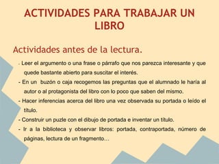 ACTIVIDADES PARA TRABAJAR UN
                    LIBRO

Actividades antes de la lectura.
    -   Leer el argumento o una frase o párrafo que nos parezca interesante y que
        quede bastante abierto para suscitar el interés.
    - En un buzón o caja recogemos las preguntas que el alumnado le haría al
        autor o al protagonista del libro con lo poco que saben del mismo.
    - Hacer inferencias acerca del libro una vez observada su portada o leído el
        título.
    - Construir un puzle con el dibujo de portada e inventar un título.
    - Ir a la biblioteca y observar libros: portada, contraportada, número de
        páginas, lectura de un fragmento…

 
 