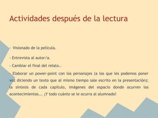 Actividades después de la lectura


- Visionado de la película.

- Entrevista al autor/a.
- Cambiar el final del relato..
- Elaborar un power-point con los personajes (a los que les podemos poner
voz diciendo un texto que al mismo tiempo sale escrito en la presentación);
la síntesis de cada capítulo, imágenes del espacio donde ocurren los
acontecimientos... ¡Y todo cuánto se le ocurra al alumnado!
 