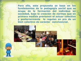 Para ello, esta propuesta se basa en los
fundamentos de la pedagogía social que se
ocupa de la formación del individuo en
sociedad, bajo la creación de normas que en
primera medida previenen el actuar colectivo
y posteriormente lo regulan en pro de un
bien colectivo de carácter convivencial.
 