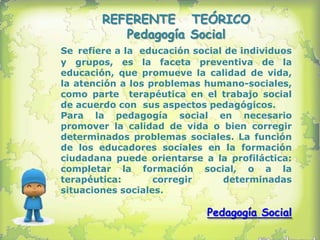 REFERENTE TEÓRICO
           Pedagogía Social
Se refiere a la educación social de individuos
y grupos, es la faceta preventiva de la
educación, que promueve la calidad de vida,
la atención a los problemas humano-sociales,
como parte terapéutica en el trabajo social
de acuerdo con sus aspectos pedagógicos.
Para la pedagogía social en necesario
promover la calidad de vida o bien corregir
determinados problemas sociales. La función
de los educadores sociales en la formación
ciudadana puede orientarse a la profiláctica:
completar la formación social, o a la
terapéutica:       corregir     determinadas
situaciones sociales.

                             Pedagogía Social
 