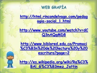 WEB GRAFÍA

http://html.rincondelvago.com/pedag
         ogia-social_1.html

http://www.youtube.com/watch?v=dC
           Q3nAQqMD8

http://www.biblored.edu.co/Promoci
%C3%B3n%20de%20lectura%20y%20
         escritura?page=2

http://es.wikipedia.org/wiki/Ra%C3%
      BAl_G%C3%B3mez_Jattin
 