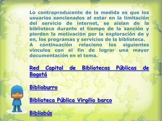 Lo contraproducente de la medida es que los
usuarios sancionados al estar en la limitación
del servicio de internet, se aíslan de la
biblioteca durante el tiempo de la sanción y
pierden la motivación por la exploración de y
en, los programas y servicios de la biblioteca.
A continuación relaciono los siguientes
vínculos con el fin de lograr una mayor
documentación en el tema.

Red Capital     de   Bibliotecas    Públicas   de
Bogotá

Biblioburro

Biblioteca Pública Virgilio barco

Bibliobús
 