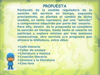 PROPUESTA
Partiendo de la medida reguladora de la
sanción del servicio en tiempo, expuesta
previamente, se plantea el cambio de dicha
medida, un tanto represora, por una “sanción”
o compromiso adquirido por parte del usuario.
Para ello, dentro de la propuesta se considera
la sanción en tiempo, hasta tanto el usuario no
participe y explore mínimo por tres sesiones
consecutivas, otro servicio y/o programa que
ofrezca la biblioteca, entre ellos:

Café literario
Taller de ensayo
Literatura y música
Creación literaria
Jóvenes y la literatura
Cine foro
 