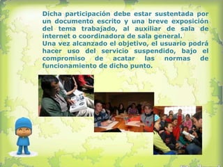 Dicha participación debe estar sustentada por
un documento escrito y una breve exposición
del tema trabajado, al auxiliar de sala de
internet o coordinadora de sala general.
Una vez alcanzado el objetivo, el usuario podrá
hacer uso del servicio suspendido, bajo el
compromiso     de   acatar   las   normas    de
funcionamiento de dicho punto.
 