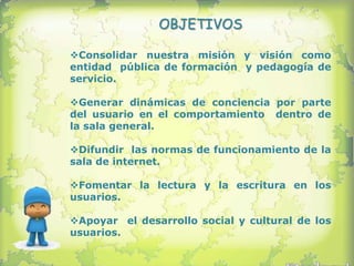OBJETIVOS

Consolidar nuestra misión y visión como
entidad pública de formación y pedagogía de
servicio.

Generar dinámicas de conciencia por parte
del usuario en el comportamiento dentro de
la sala general.

Difundir las normas de funcionamiento de la
sala de internet.

Fomentar la lectura y la escritura en los
usuarios.

Apoyar el desarrollo social y cultural de los
usuarios.
 