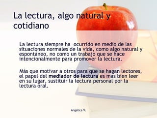 La lectura, algo natural y cotidiano La lectura siempre ha  ocurrido en medio de las situaciones normales de la vida, como algo natural y espontáneo, no como un trabajo que se hace intencionalmente para promover la lectura.  Más que motivar a otros para que se hagan lectores, el papel del  mediador de lectura  es más bien leer en su lugar, sustituir la lectura personal por la lectura oral.  