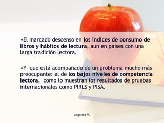 El marcado descenso en  los índices de consumo de libros y hábitos de lectura , aun en países con una larga tradición lectora. Y  que está acompañado de un problema mucho más preocupante: el de  los bajos niveles de competencia lectora ,  como lo muestran los resultados de pruebas internacionales como PIRLS y PISA.  