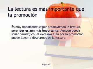 La lectura es más importante que la promoción E s muy importante seguir promoviendo la lectura, pero  leer es aún más importante . Aunque pueda sonar paradójico, el excesivo afán por la promoción puede llegar a desviarnos de la lectura. 