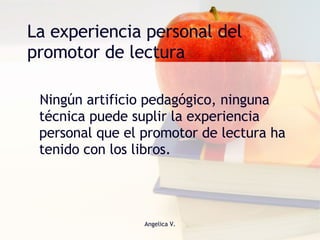 La experiencia personal del promotor de lectura Ningún artificio pedagógico, ninguna técnica puede suplir la experiencia personal que el promotor de lectura ha tenido con los libros. 