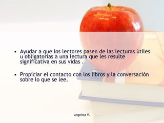 Ayudar a que los lectores pasen de las lecturas útiles u obligatorias a una lectura que les resulte significativa en sus vidas . Propiciar el contacto con los libros y la conversación sobre lo que se lee.  