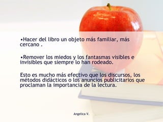Hacer del libro un objeto más familiar, más cercano . Remover los miedos y los fantasmas visibles e invisibles que siempre lo han rodeado.  Esto es mucho más efectivo que los discursos, los métodos didácticos o los anuncios publicitarios que proclaman la importancia de la lectura. 