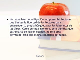 No hacer leer por obligación, no prescribir lecturas que limiten la libertad de los lectores para emprender su propia búsqueda por los laberintos de los libros. Como en toda aventura, esto significa que extraviarse de vez en cuando, no sólo está permitido, sino que es una condición del juego. 