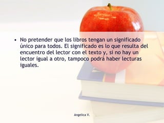 No pretender que los libros tengan un significado único para todos. El significado es lo que resulta del encuentro del lector con el texto y, si no hay un lector igual a otro, tampoco podrá haber lecturas iguales. 