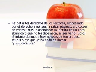 Respetar los derechos de los lectores, empezando por el derecho a no leer, a saltar páginas, a picotear en varios libros, a abandonar la lectura de un libro aburrido o que no les dice nada, a leer varios libros al mismo tiempo, a leer novelas de terror, best–sellers o eso que se ha dado en llamar “paraliteratura”. 