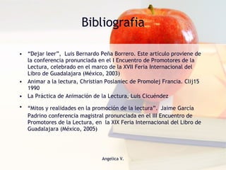 Bibliografia “ Dejar leer”,  Luis Bernardo Peña Borrero. Este artículo proviene de la conferencia pronunciada en el I Encuentro de Promotores de la Lectura, celebrado en el marco de la XVII Feria Internacional del Libro de Guadalajara (México, 2003)  Animar a la lectura, Christian Poslaniec de Promolej Francia. Clij15  1990 La Práctica de Animación de la Lectura, Luis Cicuéndez  “ Mitos y realidades en la promoción de la lectura”.   Jaime García Padrino conferencia magistral pronunciada en el III Encuentro de Promotores de la Lectura, en  la XIX Feria Internacional del Libro de Guadalajara (México, 2005) 